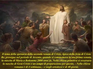 Il tema della speranza della seconda venuta di Cristo, tipico della festa di Cristo
Re, prosegue nel periodo di Avvento, quando si commemora la sua prima venuta,
la nascita di Maria a Betlemme 2000 anni fa. Nella chiesa primitiva si osservava
la nascita di Gesù Cristo e un tempo di preparazione per questo. - Nella chiesa
romana è di 4 settimane, - e negli ortodossi è di 40 giorni.
 