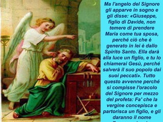 Ma l'angelo del Signore
gli apparve in sogno e
gli disse: «Giuseppe,
figlio di Davide, non
temere di prendere
Maria come tua sposa,
perché ciò che è
generato in lei è dallo
Spirito Santo. Ella darà
alla luce un figlio, e tu lo
chiamerai Gesù, perché
salverà il suo popolo dai
suoi peccati». Tutto
questo avvenne perché
si compisse l'oracolo
del Signore per mezzo
del profeta: Fa' che la
vergine concepisca e
partorisca un figlio, e gli
daranno il nome
 