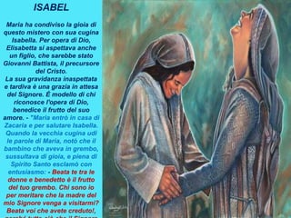 ISABEL
Maria ha condiviso la gioia di
questo mistero con sua cugina
Isabella. Per opera di Dio,
Elisabetta si aspettava anche
un figlio, che sarebbe stato
Giovanni Battista, il precursore
del Cristo.
La sua gravidanza inaspettata
e tardiva è una grazia in attesa
del Signore. È modello di chi
riconosce l'opera di Dio,
benedice il frutto del suo
amore. - "Maria entrò in casa di
Zacaria e per salutare Isabella.
Quando la vecchia cugina udì
le parole di Maria, notò che il
bambino che aveva in grembo,
sussultava di gioia, e piena di
Spirito Santo esclamò con
entusiasmo: - Beata te tra le
donne e benedetto è il frutto
del tuo grembo. Chi sono io
per meritare che la madre del
mio Signore venga a visitarmi?
Beata voi che avete creduto!,
 