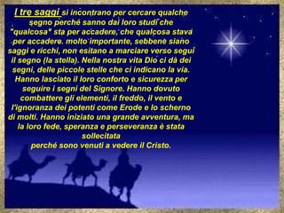 I tre saggi si incontrano per cercare qualche
segno perché sanno dai loro studi che
"qualcosa" sta per accadere, che qualcosa stava
per accadere. molto importante, sebbene siano
saggi e ricchi, non esitano a marciare verso segui
il segno (la stella). Nella nostra vita Dio ci dà dei
segni, delle piccole stelle che ci indicano la via.
Hanno lasciato il loro conforto e sicurezza per
seguire i segni del Signore. Hanno dovuto
combattere gli elementi, il freddo, il vento e
l'ignoranza dei potenti come Erode e lo scherno
di molti. Hanno iniziato una grande avventura, ma
la loro fede, speranza e perseveranza è stata
sollecitata
perché sono venuti a vedere il Cristo.
 