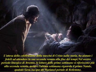 L'attesa della celebrazione della nascita di Cristo nella storia, ha aiutato i
fedeli ad attendere la sua seconda venuta alla fine dei tempi.Nel nostro
periodo liturgico di Avvento, le letture delle prime settimane si riferiscono più
alla seconda venuta, mentre l'ultima settimana riguarda il primo Natale,
quando Gesù nacque da Marianel portale di Betlemme.
 