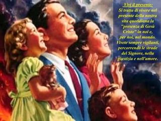 Vivi il presente:
Si tratta di vivere nel
presente della nostra
vita quotidiana la
"presenza di Gesù
Cristo" in noi e,
per noi, nel mondo.
Vivete sempre vigilanti,
percorrendo le strade
del Signore, nella
giustizia e nell'amore.
 