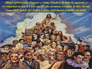 Allora verrà come Signore e come Giudice di tutte le nazioni, e
ricompenserà con il Cielo quelli che avranno creduto in lui; vissuti
come figli fedeli del Padre e sono stati buoni fratelli con tutti.
 