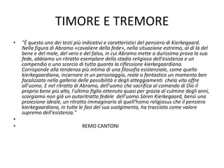TIMORE E TREMORE
• "È questo uno dei testi più indicativi e caratteristici del pensiero di Kierkegaard.
Nella figura di Abramo «cavaliere della fede», nella situazione estrema, al di là del
bene e del male, del vero e del falso, in cui Abramo mette a durissima prova la sua
fede, abbiamo un ritratto esemplare dello stadio religioso dell'esistenza e un
compendio o uno scorcio di tutta quanta la riflessione kierkegaardiana.
Corrisponde alla tendenza più intima di una filosofia esistenziale, come quella
kierkegaardiana, incarnare in un personaggio, reale o fantastico un momento ben
focalizzato nella galleria delle possibilità e degli atteggiamenti chela vita offre
all'uomo. E nel ritratto di Abramo, dell'uomo che sacrifica al comando di Dio il
proprio bene più alto, l'ultimo figlio ottenuto quasi per grazia al culmine degli anni,
scorgiamo non già un autoritratto fedele dell'uomo Sören Kierkegaard, bensì una
proiezione ideale, un ritratto immaginario di quell'homo religiosus che il pensiero
kierkegaardiano, in tutte le fasi del suo svolgimento, ha tracciato come valore
supremo dell'esistenza."
•
• REMO CANTONI
 
