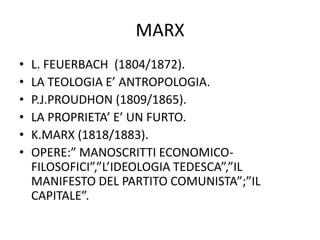 MARX
• L. FEUERBACH (1804/1872).
• LA TEOLOGIA E’ ANTROPOLOGIA.
• P.J.PROUDHON (1809/1865).
• LA PROPRIETA’ E’ UN FURTO.
• K.MARX (1818/1883).
• OPERE:” MANOSCRITTI ECONOMICO-
FILOSOFICI”,”L’IDEOLOGIA TEDESCA”,”IL
MANIFESTO DEL PARTITO COMUNISTA”;”IL
CAPITALE”.
 
