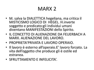 MARX 2
• M. salva la DIALETTICA hegeliana, ma critica il
MISTICISMO LOGICO DI HEGEL. H.inverte
soggetto e predicato:gli individui umani
diventano MANIFESTAZIONI dello Spirito.
• IL CONCETTO DI ALIENAZIONE DA FEUERBACH A
MARX. ALIENAZIONE DEL LAVORO.
• PROPRIETA’PRIVATA E LAVORO OPERAIO.
• Il lavoro è esterno all’operaio.E’ lavoro forzato. La
vita dell’oggetto che produce gli è ostile ed
estranea.
• SFRUTTAMENTO E INFELICITA’.
 