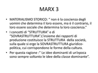 MARX 3
• MATERIALISMO STORICO: “ non è la coscienza degli
uomini che determina il loro essere, ma è il contrario, il
loro essere sociale che determina la loro coscienza.”
• I concetti di “STRUTTURA” e di
“SOVRASTRUTTURA”.L’insieme dei rapporti di
produzione costituisce la STRUTTURA della società,
sulla quale si erge la SOVRASTRUTTURA giuridico-
politica, cui corrispondono le forme della cultura.
• Per questa ragione :” Le idee dominanti di un’epoca
sono sempre soltanto le idee della classe dominante”.
 