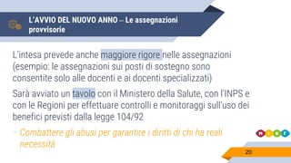 L’AVVIO DEL NUOVO ANNO – Le assegnazioni
provvisorie
L’intesa prevede anche maggiore rigore nelle assegnazioni
(esempio: le assegnazioni sui posti di sostegno sono
consentite solo alle docenti e ai docenti specializzati)
Sarà avviato un tavolo con il Ministero della Salute, con l’INPS e
con le Regioni per effettuare controlli e monitoraggi sull’uso dei
benefici previsti dalla legge 104/92
▻ Combattere gli abusi per garantire i diritti di chi ha reali
necessità
20
 