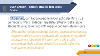 COSA CAMBIA – I decreti attuativi della Buona
Scuola
24
Il 14 gennaio, con l’approvazione in Consiglio dei Ministri, è
cominciato l’iter di 8 decreti legislativi attuativi della legge
‘Buona Scuola’, terminato il 31 maggio con l’entrata in vigore
▻ Riforma del reclutamento dei docenti; inclusione scolastica;
revisione dell’istruzione professionale; sistema integrato di
educazione e istruzione 0-6 anni; diritto allo studio;
promozione della cultura umanistica; scuole all’estero;
valutazione degli studenti
 