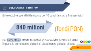 COSA CAMBIA – I bandi PON
26
Entro ottobre spendibili le risorse dei 10 bandi lanciati a fine gennaio
840 milioni (fondi PON)
Per aumentare l’offerta formativa in orario extra scolastico, dalle
lingue alle competenze digitali, di cittadinanza globale, di base
 