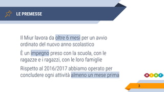 LE PREMESSE
Il Miur lavora da oltre 6 mesi per un avvio
ordinato del nuovo anno scolastico
È un impegno preso con la scuola, con le
ragazze e i ragazzi, con le loro famiglie
Rispetto al 2016/2017 abbiamo operato per
concludere ogni attività almeno un mese prima
3
 