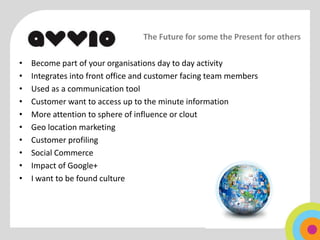 The Future for some the Present for others

•   Become part of your organisations day to day activity
•   Integrates into front office and customer facing team members
•   Used as a communication tool
•   Customer want to access up to the minute information
•   More attention to sphere of influence or clout
•   Geo location marketing
•   Customer profiling
•   Social Commerce
•   Impact of Google+
•   I want to be found culture
 