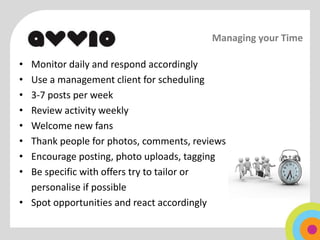Managing your Time

• Monitor daily and respond accordingly
• Use a management client for scheduling
• 3-7 posts per week
• Review activity weekly
• Welcome new fans
• Thank people for photos, comments, reviews
• Encourage posting, photo uploads, tagging
• Be specific with offers try to tailor or
  personalise if possible
• Spot opportunities and react accordingly
 