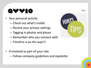 Tips


• Your personal activity
   – Check out what’s visible
   – Review your privacy settings
   – Tagging in photos and places
   – Remember who you connect with
   – Timeline is on the way!!!

• If involved as part of your role
   – Follow company guidelines and equitette
 