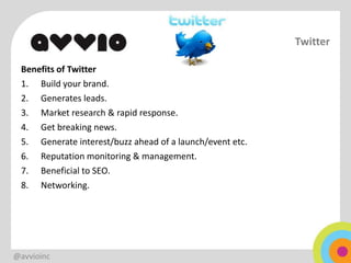 Twitter

 Benefits of Twitter
 1. Build your brand.
 2. Generates leads.
 3. Market research & rapid response.
 4. Get breaking news.
 5. Generate interest/buzz ahead of a launch/event etc.
 6. Reputation monitoring & management.
 7. Beneficial to SEO.
 8. Networking.




@avvioinc
 