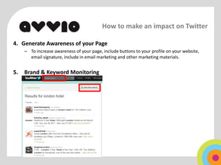 How to make an impact on Twitter

4. Generate Awareness of your Page
     – To increase awareness of your page, include buttons to your profile on your website,
       email signature, include in email marketing and other marketing materials.


5.   Brand & Keyword Monitoring
 