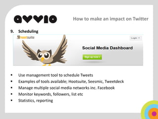 How to make an impact on Twitter

9.   Scheduling




    Use management tool to schedule Tweets
    Examples of tools available; Hootsuite, Seesmic, Tweetdeck
    Manage multiple social media networks inc. Facebook
    Monitor keywords, followers, list etc
    Statistics, reporting
 