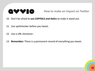 How to make an impact on Twitter

10. Don’t be afraid to use CAPITALS and Italics to make it stand out.

11. Use spellchecker before you tweet.

12. Use a URL shortener .

13. Remember: There is a permanent record of everything you tweet.
 