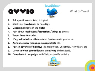 What to Tweet

1.    Ask questions and keep it topical
2.    Start your own trends or hashtags
3.    Upcoming Events in the Hotel
4.    Post about local events/attractions/things to do etc.
5.    Tweet links to articles
6.    It’s good to follow other related businesses in your area.
7.    Announce new menus, restaurant deals etc.
8.    Post in advance of holidays like Halloween, Christmas, New Years, etc
9.    Listen to what your followers are saying and respond.
10.   Compliment campaigns with Twitter specific activity
 