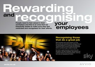 Rewarding
and
    recognising
         your People need to feel valued in their
              workplace and this is an area that we
              frequently tackle to make sure they feel
              rewarded and recognised for their efforts.   employees
                                                           Recognising those
                                                           that do a great job
                                                           Most businesses have unsung heroes, but at Sky
                                                           they actually get recognised by their colleagues through
                                                           the Fame programme. Our distinctly Sky programme
                                                           captured the spirit of the Sky people and empowered
                                                           them to nominate through a variety of channels.
                                                           As a result, a great showcase of some of the work
                                                           that goes on has been developed, demonstrating how
                                                           customer advisors are pushing boundaries, improving
                                                           their skills and developing their talents.




avvio.co.uk
 