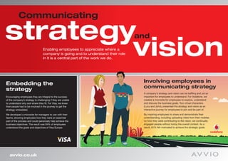 Communicating

strategy
        vision
                                                                                  and
                                  Enabling employees to appreciate where a
                                  company is going and to understand their role
                                  in it is a central part of the work we do.




Embedding the                                                                      Involving employees in
strategy                                                                           communicating strategy
                                                                                   A company’s strategy and vision can be baffling and yet so
Encouraging employees they are integral to the success                             important for employees to understand. For Vodafone, we
of the company’s strategy is challenging if they are unable                        created a microsite for employees to explore, understand
to understand why and where they fit. For Visa, we knew                            and discuss the business goals. Two virtual characters
their people had to be involved in the journey to get the                          (Lucy and John), presented the strategy and vision as an
strategy embedded.                                                                 interactive journey for employees to join and be part of.

We developed a microsite for managers to use with their                            By inspiring employees to share and demonstrate their
teams, showing employees how they were an essential                                understanding, including uploading video from their mobiles
part of the process and could personally help achieve the                          on how they were contributing to the vision, we continually
business objectives. The result was 94% of employees                               engaged people without losing the overall context. As a
understood the goals and objectives of Visa Europe.                                result, 81% felt motivated to achieve the strategic goals.




   avvio.co.uk
 