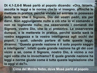 Dt 4,1-2,6-8 Mosè parlò al popolo dicendo: «Ora, Israele,
ascolta le leggi e le norme che io vi insegno, affinché le
mettiate in pratica, perché viviate ed entriate in possesso
della terra che il Signore, Dio dei vostri padri, sta per
darvi. Non aggiungerete nulla a ciò che io vi comando e
non ne toglierete nulla; ma osserverete i comandi del
Signore, vostro Dio, che io vi prescrivo. Le osserverete
dunque, e le metterete in pratica, perché quella sarà la
vostra saggezza e la vostra intelligenza agli occhi dei
popoli, i quali, udendo parlare di tutte queste leggi,
diranno: “Questa grande nazione è il solo popolo saggio
e intelligente”. Infatti quale grande nazione ha gli dèi così
vicini a sé, come il Signore, nostro Dio, è vicino a noi
ogni volta che lo invochiamo? E quale grande nazione ha
leggi e norme giuste come è tutta questa legislazione che
io oggi vi do?».
      Cima del Monte Nebo, dove Mosè parló al popolo
 