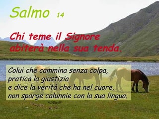 Salmo          14


Chi teme il Signore
abiterà nella sua tenda.

Colui che cammina senza colpa,
pratica la giustizia
e dice la verità che ha nel cuore,
non sparge calunnie con la sua lingua.
 