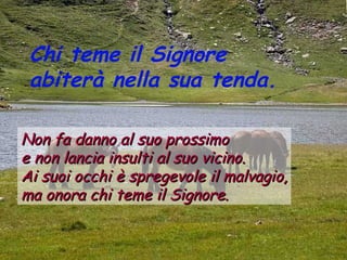 Chi teme il Signore
 abiterà nella sua tenda.

Non fa danno al suo prossimo
e non lancia insulti al suo vicino.
Ai suoi occhi è spregevole il malvagio,
ma onora chi teme il Signore.
 