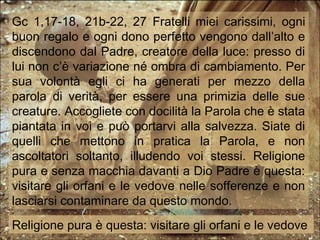 Gc 1,17-18, 21b-22, 27 Fratelli miei carissimi, ogni
buon regalo e ogni dono perfetto vengono dall’alto e
discendono dal Padre, creatore della luce: presso di
lui non c’è variazione né ombra di cambiamento. Per
sua volontà egli ci ha generati per mezzo della
parola di verità, per essere una primizia delle sue
creature. Accogliete con docilità la Parola che è stata
piantata in voi e può portarvi alla salvezza. Siate di
quelli che mettono in pratica la Parola, e non
ascoltatori soltanto, illudendo voi stessi. Religione
pura e senza macchia davanti a Dio Padre è questa:
visitare gli orfani e le vedove nelle sofferenze e non
lasciarsi contaminare da questo mondo.
Religione pura è questa: visitare gli orfani e le vedove
 