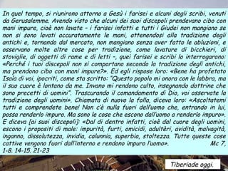In quel tempo, si riunirono attorno a Gesù i farisei e alcuni degli scribi, venuti
da Gerusalemme. Avendo visto che alcuni dei suoi discepoli prendevano cibo con
mani impure, cioè non lavate – i farisei infatti e tutti i Giudei non mangiano se
non si sono lavati accuratamente le mani, attenendosi alla tradizione degli
antichi e, tornando dal mercato, non mangiano senza aver fatto le abluzioni, e
osservano molte altre cose per tradizione, come lavature di bicchieri, di
stoviglie, di oggetti di rame e di letti –, quei farisei e scribi lo interrogarono:
«Perché i tuoi discepoli non si comportano secondo la tradizione degli antichi,
ma prendono cibo con mani impure?». Ed egli rispose loro: «Bene ha profetato
Isaìa di voi, ipocriti, come sta scritto: “Questo popolo mi onora con le labbra, ma
il suo cuore è lontano da me. Invano mi rendono culto, insegnando dottrine che
sono precetti di uomini”. Trascurando il comandamento di Dio, voi osservate la
tradizione degli uomini». Chiamata di nuovo la folla, diceva loro: «Ascoltatemi
tutti e comprendete bene! Non c’è nulla fuori dell’uomo che, entrando in lui,
possa renderlo impuro. Ma sono le cose che escono dall’uomo a renderlo impuro».
E diceva [ai suoi discepoli]: «Dal di dentro infatti, cioè dal cuore degli uomini,
escono i propositi di male: impurità, furti, omicidi, adultèri, avidità, malvagità,
inganno, dissolutezza, invidia, calunnia, superbia, stoltezza. Tutte queste cose
cattive vengono fuori dall’interno e rendono impuro l’uomo».                  Mc 7,
1-8. 14-15. 21-23

                                                              Tiberiade oggi.
 