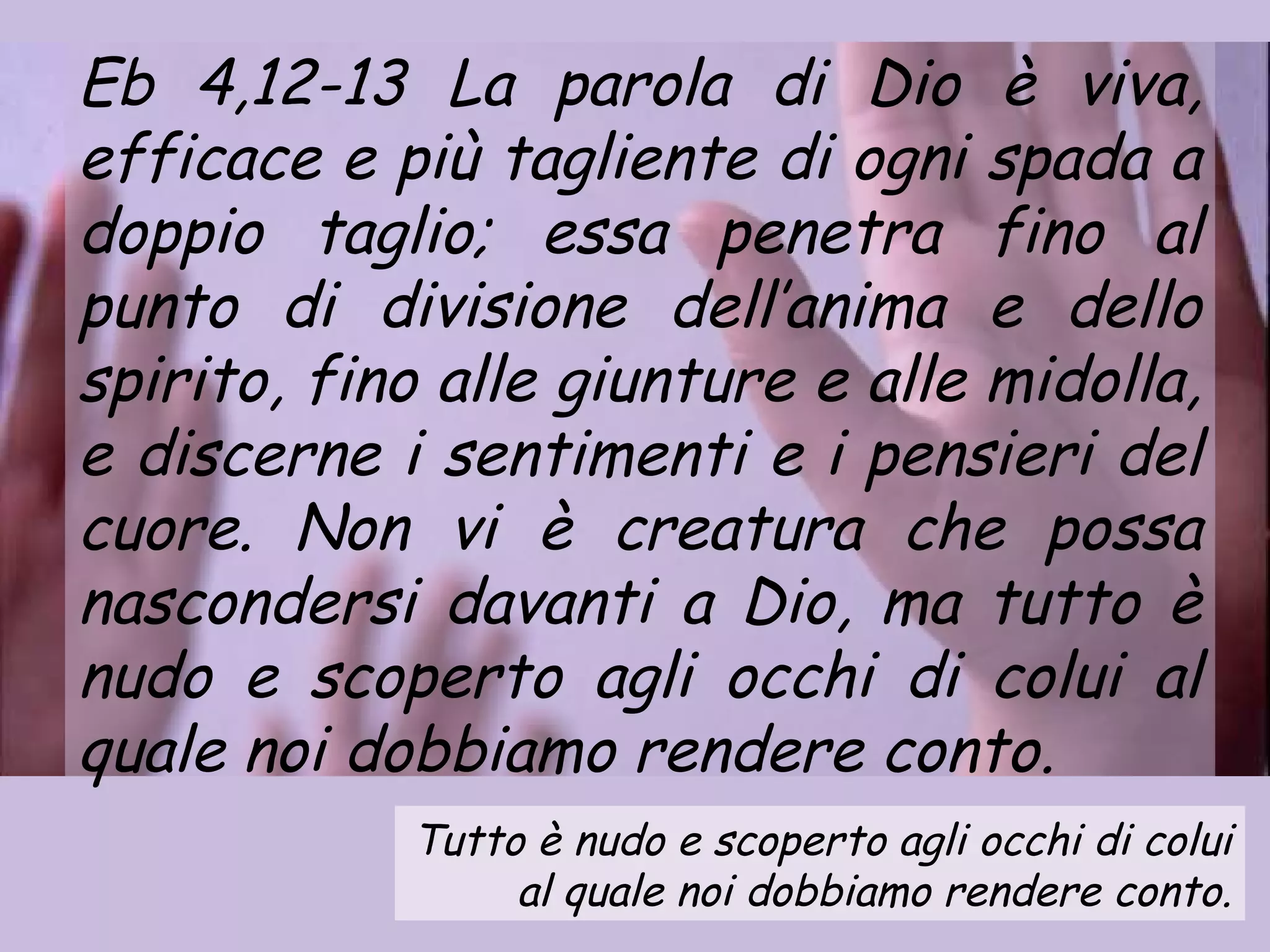 Eb 4,12-13 La parola di Dio è viva,
efficace e più tagliente di ogni spada a
doppio taglio; essa penetra fino al
punto di divisione dell’anima e dello
spirito, fino alle giunture e alle midolla,
e discerne i sentimenti e i pensieri del
cuore. Non vi è creatura che possa
nascondersi davanti a Dio, ma tutto è
nudo e scoperto agli occhi di colui al
quale noi dobbiamo rendere conto.
            Tutto è nudo e scoperto agli occhi di colui
                 al quale noi dobbiamo rendere conto.
 