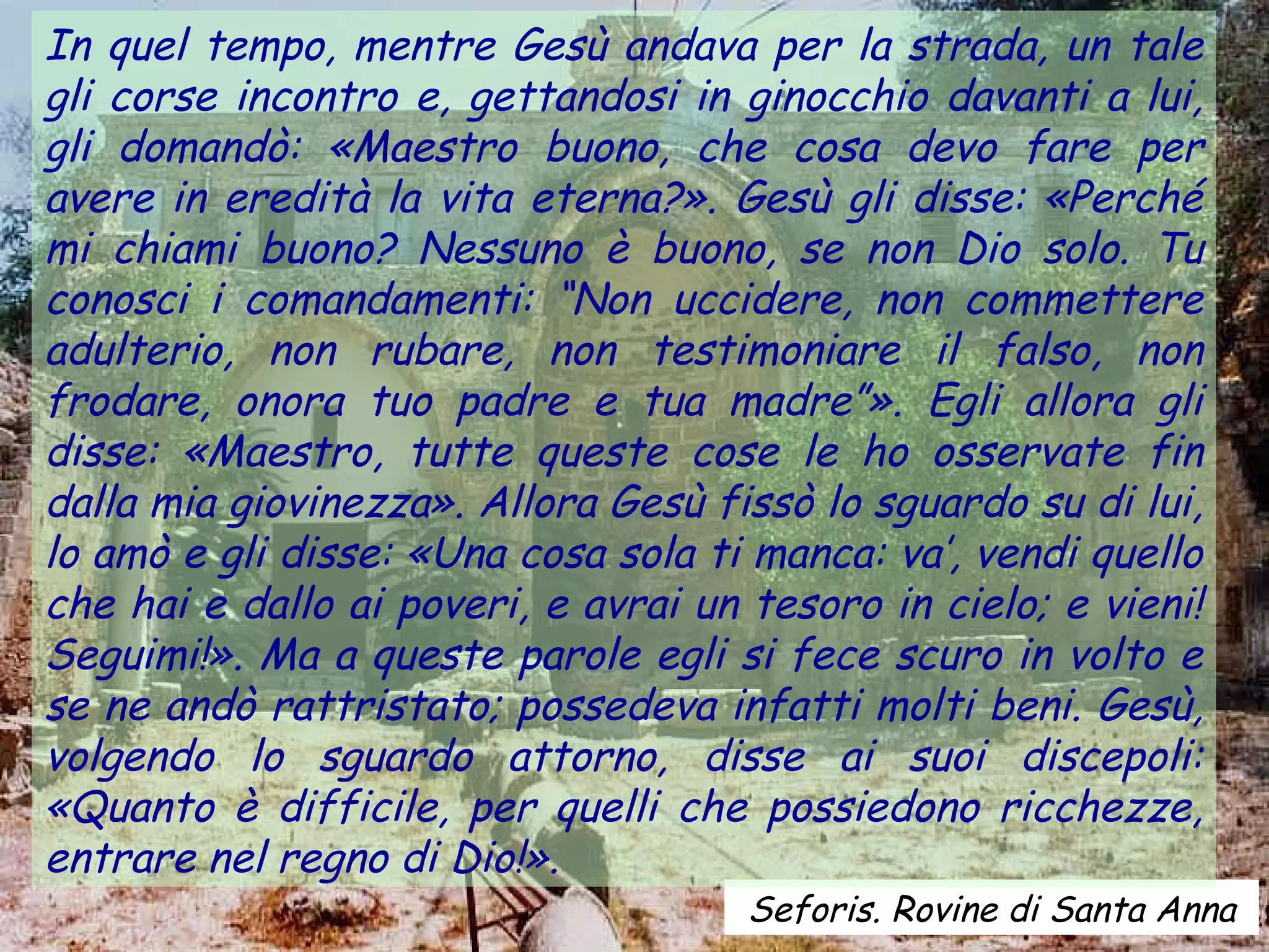 In quel tempo, mentre Gesù andava per la strada, un tale
gli corse incontro e, gettandosi in ginocchio davanti a lui,
gli domandò: «Maestro buono, che cosa devo fare per
avere in eredità la vita eterna?». Gesù gli disse: «Perché
mi chiami buono? Nessuno è buono, se non Dio solo. Tu
conosci i comandamenti: “Non uccidere, non commettere
adulterio, non rubare, non testimoniare il falso, non
frodare, onora tuo padre e tua madre”». Egli allora gli
disse: «Maestro, tutte queste cose le ho osservate fin
dalla mia giovinezza». Allora Gesù fissò lo sguardo su di lui,
lo amò e gli disse: «Una cosa sola ti manca: va’, vendi quello
che hai e dallo ai poveri, e avrai un tesoro in cielo; e vieni!
Seguimi!». Ma a queste parole egli si fece scuro in volto e
se ne andò rattristato; possedeva infatti molti beni. Gesù,
volgendo lo sguardo attorno, disse ai suoi discepoli:
«Quanto è difficile, per quelli che possiedono ricchezze,
entrare nel regno di Dio!».
                                      Seforis. Rovine di Santa Anna
 