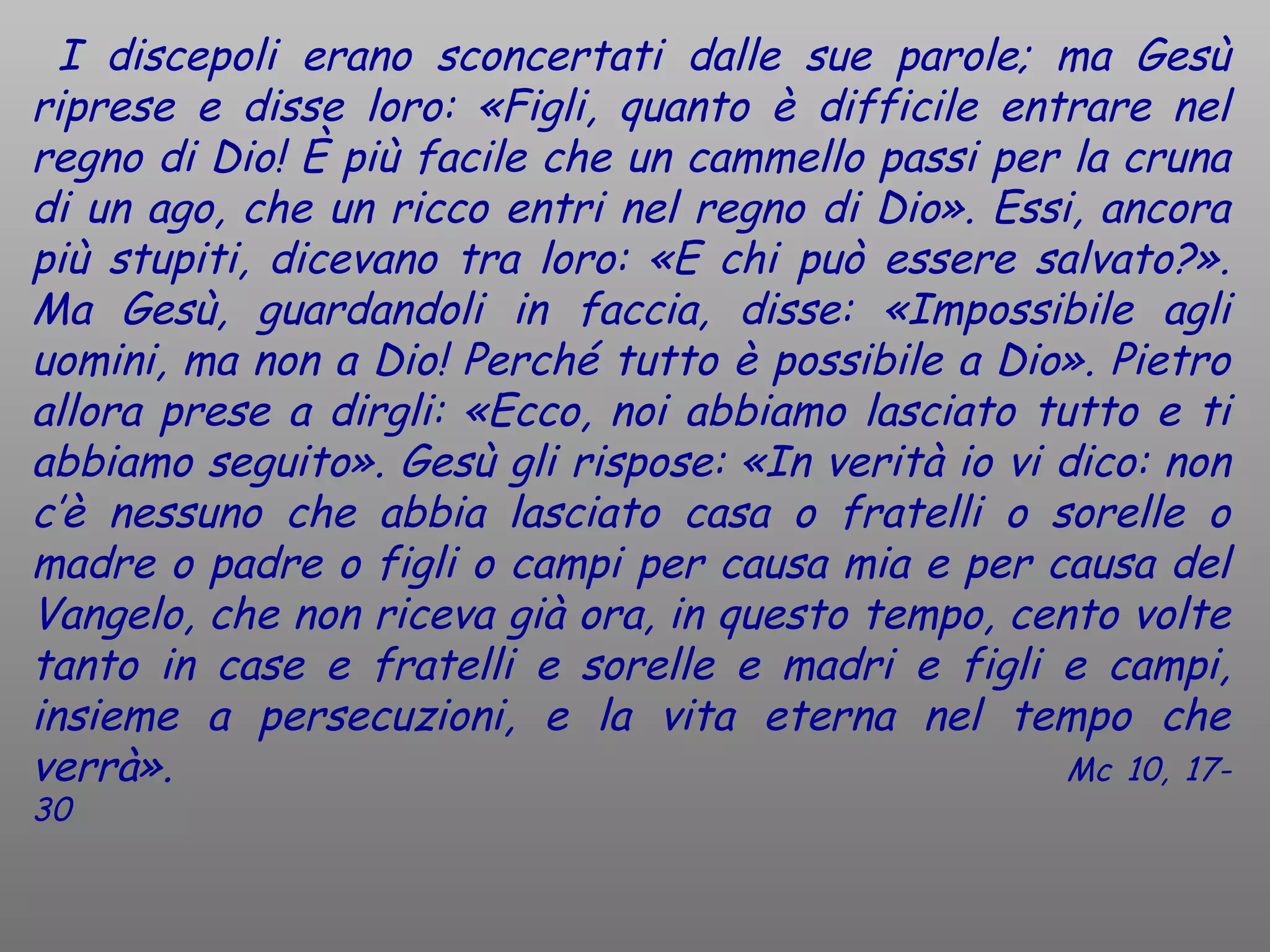 I discepoli erano sconcertati dalle sue parole; ma Gesù
riprese e disse loro: «Figli, quanto è difficile entrare nel
regno di Dio! È più facile che un cammello passi per la cruna
di un ago, che un ricco entri nel regno di Dio». Essi, ancora
più stupiti, dicevano tra loro: «E chi può essere salvato?».
Ma Gesù, guardandoli in faccia, disse: «Impossibile agli
uomini, ma non a Dio! Perché tutto è possibile a Dio». Pietro
allora prese a dirgli: «Ecco, noi abbiamo lasciato tutto e ti
abbiamo seguito». Gesù gli rispose: «In verità io vi dico: non
c’è nessuno che abbia lasciato casa o fratelli o sorelle o
madre o padre o figli o campi per causa mia e per causa del
Vangelo, che non riceva già ora, in questo tempo, cento volte
tanto in case e fratelli e sorelle e madri e figli e campi,
insieme a persecuzioni, e la vita eterna nel tempo che
verrà».                                              Mc 10, 17-
30
 