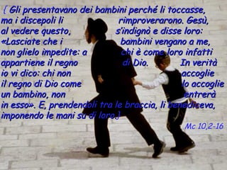 { Gli presentavano dei bambini perché li toccasse,
ma i discepoli li              rimproverarono. Gesù,
al vedere questo,            s’indignò e disse loro:
«Lasciate che i                bambini vengano a me,
non glielo impedite: a          chi è come loro infatti
appartiene il regno             di Dio.        In verità
io vi dico: chi non                            accoglie
il regno di Dio come                           lo accoglie
un bambino, non                                 entrerà
in esso». E, prendendoli tra le braccia, li benediceva,
imponendo le mani su di loro.}
                         loro.
                                               Mc 10,2-16
 