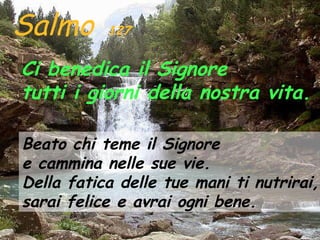 Salmo      127


Ci benedica il Signore
tutti i giorni della nostra vita.

Beato chi teme il Signore
e cammina nelle sue vie.
Della fatica delle tue mani ti nutrirai,
sarai felice e avrai ogni bene.
 