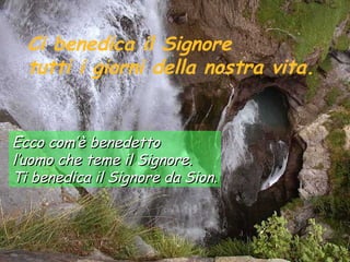 Ci benedica il Signore
  tutti i giorni della nostra vita.


Ecco com’è benedetto
l’uomo che teme il Signore.
Ti benedica il Signore da Sion.
 