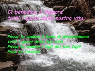Ci benedica il Signore
tutti i giorni della nostra vita.


Possa tu vedere il bene di Gerusalemme
tutti i giorni della tua vita!
Possa tu vedere i figli dei tuoi figli!
Pace su Israele!
 