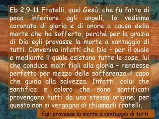 Eb 2,9-11 Fratelli, quel Gesù, che fu fatto di
poco inferiore agli angeli, lo vediamo
coronato di gloria e di onore a causa della
morte che ha sofferto, perché per la grazia
di Dio egli provasse la morte a vantaggio di
tutti. Conveniva infatti che Dio – per il quale
e mediante il quale esistono tutte le cose, lui
che conduce molti figli alla gloria – rendesse
perfetto per mezzo delle sofferenze il capo
che guida alla salvezza. Infatti, colui che
santifica e coloro che sono santificati
provengono tutti da una stessa origine; per
questo non si vergogna di chiamarli fratelli.
          Egli provasse la morte a vantaggio di tutti
 