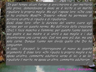In quel tempo, alcuni farisei si avvicinarono e, per metterlo
alla prova, domandavano a Gesù se è lecito a un marito
ripudiare la propria moglie. Ma egli rispose loro: «Che cosa
vi ha ordinato Mosè?». Dissero: «Mosè ha permesso di
scrivere un atto di ripudio e di ripudiarla».
Gesù disse loro: «Per la durezza del vostro cuore egli
scrisse per voi questa norma. Ma dall’inizio della creazione
[Dio] li fece maschio e femmina; per questo l’uomo lascerà
suo padre e sua madre e si unirà a sua moglie e i due
diventeranno una carne sola. Così non sono più due, ma una
sola carne. Dunque l’uomo non divida quello che Dio ha
congiunto».
A casa, i discepoli lo interrogavano di nuovo su questo
argomento. E disse loro: «Chi ripudia la propria moglie e ne
sposa un’altra, commette adulterio verso di lei; e se lei,
ripudiato il marito, ne sposa un altro, commette adulterio».
                                                        …/…
                                    Nella riva del Giordano.
 
