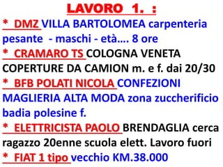 LAVORO 1. :
* DMZ VILLA BARTOLOMEA carpenteria
pesante - maschi - età…. 8 ore
* CRAMARO TS COLOGNA VENETA
COPERTURE DA CAMION m. e f. dai 20/30
* BFB POLATI NICOLA CONFEZIONI
MAGLIERIA ALTA MODA zona zuccherificio
badia polesine f.
* ELETTRICISTA PAOLO BRENDAGLIA cerca
ragazzo 20enne scuola elett. Lavoro fuori
* FIAT 1 tipo vecchio KM.38.000
 