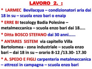 LAVORO 2. :
* LARMEC Bevilacqua – condizionatori aria dai
18 in su – scuola enzo bari o enaip
* ERRE BI tecology Badia Polesine –
metalmeccanica – scuola enzo bari dai 18…..
* Ditta BOSCO STEFANO dai 30 anni…...
* ANTARES SISTEM via capitello Villa
Bartolomea - zona industriale – scuola enzo
bari – dai 18 in su – orario 8-12 /13.30- 17.30
* A. SPEDO E FIGLI carpenteria metalmeccanica
– attrezzi in campagna – scuola enzo bari
 