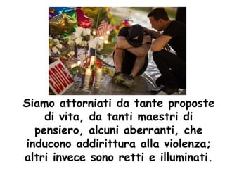 Siamo attorniati da tante proposte
di vita, da tanti maestri di
pensiero, alcuni aberranti, che
inducono addirittura alla violenza;
altri invece sono retti e illuminati.
 