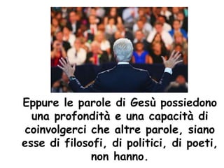 Eppure le parole di Gesù possiedono
una profondità e una capacità di
coinvolgerci che altre parole, siano
esse di filosofi, di politici, di poeti,
non hanno.
 