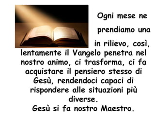 Ogni mese ne
prendiamo una
in rilievo, così,
lentamente il Vangelo penetra nel
nostro animo, ci trasforma, ci fa
acquistare il pensiero stesso di
Gesù, rendendoci capaci di
rispondere alle situazioni più
diverse.
Gesù si fa nostro Maestro.
 