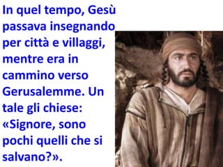 In quel tempo, Gesù
passava insegnando
per città e villaggi,
mentre era in
cammino verso
Gerusalemme. Un
tale gli chiese:
«Signore, sono
pochi quelli che si
salvano?».
 