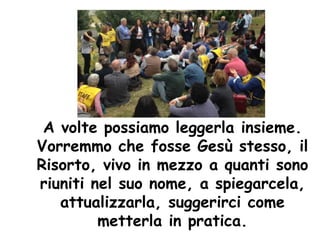 A volte possiamo leggerla insieme.
Vorremmo che fosse Gesù stesso, il
Risorto, vivo in mezzo a quanti sono
riuniti nel suo nome, a spiegarcela,
attualizzarla, suggerirci come
metterla in pratica.
 