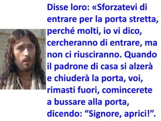 Disse loro: «Sforzatevi di
entrare per la porta stretta,
perché molti, io vi dico,
cercheranno di entrare, ma
non ci riusciranno. Quando
il padrone di casa si alzerà
e chiuderà la porta, voi,
rimasti fuori, comincerete
a bussare alla porta,
dicendo: “Signore, aprici!”.
 