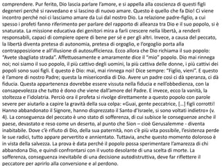 comprendere. Pur ferito, Dio lascia parlare l’amore, e si appella alla coscienza di questi figli
degeneri perché si ravvedano e si lascino di nuovo amare. Questo è quello che fa Dio! Ci viene
incontro perché noi ci lasciamo amare da Lui dal nostro Dio. La relazione padre-figlio, a cui
spesso i profeti fanno riferimento per parlare del rapporto di alleanza tra Dio e il suo popolo, si è
snaturata. La missione educativa dei genitori mira a farli crescere nella libertà, a renderli
responsabili, capaci di compiere opere di bene per sé e per gli altri. Invece, a causa del peccato,
la libertà diventa pretesa di autonomia, pretesa di orgoglio, e l’orgoglio porta alla
contrapposizione e all’illusione di autosufficienza. Ecco allora che Dio richiama il suo popolo:
“Avete sbagliato strada”. Affettuosamente e amaramente dice il “mio” popolo. Dio mai rinnega
noi; noi siamo il suo popolo, il più cattivo degli uomini, la più cattiva delle donne, i più cattivi dei
popoli sono suoi figli. E questo è Dio: mai, mai rinnega noi! Dice sempre: “Figlio, vieni”. E questo
è l’amore di nostro Padre; questa la misericordia di Dio. Avere un padre così ci dà speranza, ci dà
fiducia. Questa appartenenza dovrebbe essere vissuta nella fiducia e nell’obbedienza, con la
consapevolezza che tutto è dono che viene dall’amore del Padre. E invece, ecco la vanità, la
stoltezza e l’idolatria. Perciò ora il profeta si rivolge direttamente a questo popolo con parole
severe per aiutarlo a capire la gravità della sua colpa: «Guai, gente peccatrice, […] figli corrotti!
Hanno abbandonato il Signore, hanno disprezzato il Santo d’Israele, si sono voltati indietro» (v.
4). La conseguenza del peccato è uno stato di sofferenza, di cui subisce le conseguenze anche il
paese, devastato e reso come un deserto, al punto che Sion – cioè Gerusalemme - diventa
inabitabile. Dove c’è rifiuto di Dio, della sua paternità, non c’è più vita possibile, l’esistenza perde
le sue radici, tutto appare pervertito e annientato. Tuttavia, anche questo momento doloroso è
in vista della salvezza. La prova è data perché il popolo possa sperimentare l’amarezza di chi
abbandona Dio, e quindi confrontarsi con il vuoto desolante di una scelta di morte. La
sofferenza, conseguenza inevitabile di una decisione autodistruttiva, deve far riflettere il
peccatore per aprirlo alla conversione e al perdono.
 
