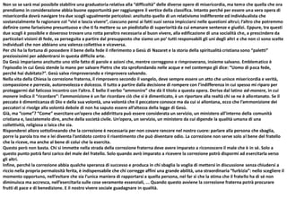 Non so se sarà mai possibile stabilire una graduatoria relativa alla “difficoltà” delle diverse opere di misericordia, ma temo che quella che ora
prendiamo in considerazione abbia buone opportunità per raggiungere il vertice della classifica. Intanto perché per essere una vera opera di
misericordia dovrà navigare tra due scogli ugualmente pericolosi: anzitutto quello di un relativismo indifferente ed individualista che
sostanzialmente fa ragionare col “vivi e lascia vivere”, ciascuno pensi ai fatti suoi senza impicciarsi nelle questioni altrui; l’altro che potremmo
definire come fariseismo presuntuoso e che ti fa mettere su un piedistallo di superiorità da cui emanare sentenze e giudizi. Eppure, tra questi
due scogli è possibile e doveroso trovare una rotta peraltro necessaria al buon vivere, alla edificazione di una socialità che, a prescindere da
particolari visioni di fede, va perseguita a partire dal presupposto che siamo un po’ tutti responsabili gli uni degli altri e che non ci sono scelte
individuali che non abbiano una valenza collettiva e viceversa.
Per chi ha la fortuna di possedere il bene della fede il riferimento a Gesù di Nazaret e la storia della spiritualità cristiana sono “paletti”
preziosissimi per addentrarsi in questa difficile arte.
Da Gesù impariamo anzitutto uno stile fatto di parole e azioni che, mentre correggono e rimproverano, insieme salvano. Emblematico è
l’episodio in cui Gesù stende la mano per salvare Pietro che sta sprofondando nelle acque e nel contempo gli dice: “Uomo di poca fede,
perché hai dubitato?”. Gesù salva rimproverando e rimprovera salvando.
Nella vita della Chiesa la correzione fraterna, il rimprovero secondo il vangelo, deve sempre essere un atto che unisce misericordia e verità,
compassione e parresia, autorevolezza e dolcezza. Il tutto a partire dalla decisione di rompere con l’indifferenza in cui spesso mi riparo per
proteggermi dal faticoso incontro con l’altro. È bello il verbo “ammonire” che dà il titolo a questa opera. Deriva dal latino ad-monere, in cui
monere indica il “ricordare”: l’ammonizione è un far ricordare ciò che si è dimenticato, è un riportare alla realtà chi se ne è allontanato. Se il
peccato è dimenticanza di Dio e della sua volontà, una volontà che il peccatore conosce ma da cui si allontana, ecco che l’ammonizione dei
peccatori si rivolge alla volontà debole di non ha saputo essere all’altezza della legge di Gesù.
Già, ma “come”? “Come” esercitare un’opera che addirittura può essere considerata un servizio, un ministero all’interno della comunità
cristiana e, lasciatemelo dire, anche della società civile. Un’opera, un servizio, un ministero da cui dipende la qualità umana di una
collettività, religiosa o laica che sia.
Risponderei allora sottolineando che la correzione è necessaria per non covare rancore nel nostro cuore: parlare alla persona che sbaglia,
porre la parola tra me e lei diventa l’antidoto contro il risentimento che può diventare odio. La correzione non serve solo al bene del fratello
che la riceve, ma anche al bene di colui che la esercita.
Questo però non basta. Chi si immette nella strada della correzione fraterna deve avere imparato a riconoscere il male che è in sé. Solo a
questo punto potrà farsi carico del male del fratello. Solo quando avrò imparato a ricevere la correzione potrò dispormi ad esercitarla verso
gli altri.
Infine, perché la correzione abbia qualche speranza di successo e produca in chi sbaglia la voglia di mettersi in discussione senza chiudersi a
riccio nella propria permalosità ferita, è indispensabile che chi corregge affini una grande abilità, una straordinaria “furbizia”: nello scegliere il
momento opportuno, nell’evitare che sia l’unica maniera di rapportarsi a quella persona, nel far sì che la stima che il fratello ha di sé non
diminuisca ma accresca, nell’esercitarla sulle cose veramente essenziali, ... Quando questo avviene la correzione fraterna potrà procurare
frutti di pace e di benedizione. E il nostro vivere sociale guadagnare in qualità.
 