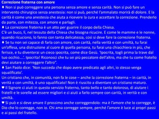 Correzione fraterna con amore
♦ Non si può correggere una persona senza amore e senza carità. Non si può fare un
intervento chirurgico senza anestesia: non si può, perché l’ammalato morirà di dolore. E la
carità è come una anestesia che aiuta a ricevere la cura e accettare la correzione. Prenderlo
da parte, con mitezza, con amore e parlagli.
♦ La correzione fraterna è un atto per guarire il corpo della Chiesa.
C’è un buco, lì, nel tessuto della Chiesa che bisogna ricucire. E come le mamme e le nonne,
quando ricuciono, lo fanno con tanta delicatezza, così si deve fare la correzione fraterna.
♦ Se tu non sei capace di farla con amore, con carità, nella verità e con umiltà, tu farai
un’offesa, una distruzione al cuore di quella persona, tu farai una chiacchiera in più, che
ferisce, e tu diventerai un cieco ipocrita, come dice Gesù. ‘Ipocrita, togli prima la trave dal
tuo occhio….’. Ipocrita! Riconosci che tu sei più peccatore dell’altro, ma che tu come fratello
devi aiutare a correggere l’altro”.
♦ San Paolo dice: ‘Non succeda che dopo avere predicato agli altri, io stesso venga
squalificato’.
Un cristiano che, in comunità, non fa le cose – anche la correzione fraterna – in carità, in
verità e con umiltà, è uno squalificato! Non è riuscito a diventare un cristiano maturo.
♥ Il Signore ci aiuti in questo servizio fraterno, tanto bello e tanto doloroso, di aiutare i
fratelli e le sorelle ad essere migliori e ci aiuti a farlo sempre con carità, in verità e con
umiltà.
♥ Si può e si deve amare il prossimo anche correggendolo: ma è l’amore che lo corregge, è
Dio che lo corregge, non io. Chi ama corregge sempre, perché l’amore è luce ai propri passi
e ai passi del fratello.
 